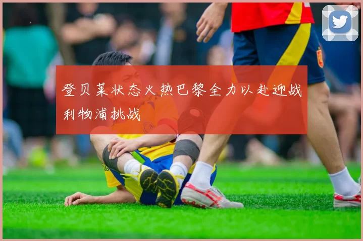 登贝莱状态火热巴黎全力以赴迎战利物浦挑战
