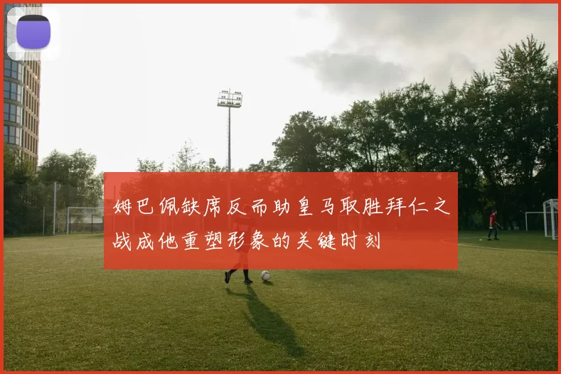 姆巴佩缺席反而助皇马取胜拜仁之战成他重塑形象的关键时刻