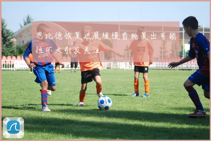 恩比德恢复进展缓慢首轮复出可能性不大引发关注