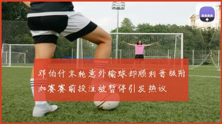邓伯什末轮意外输球却顺利晋级附加赛赛前投注被暂停引发热议