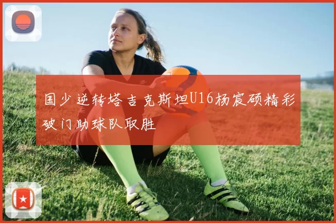 国少逆转塔吉克斯坦U16杨宸硕精彩破门助球队取胜