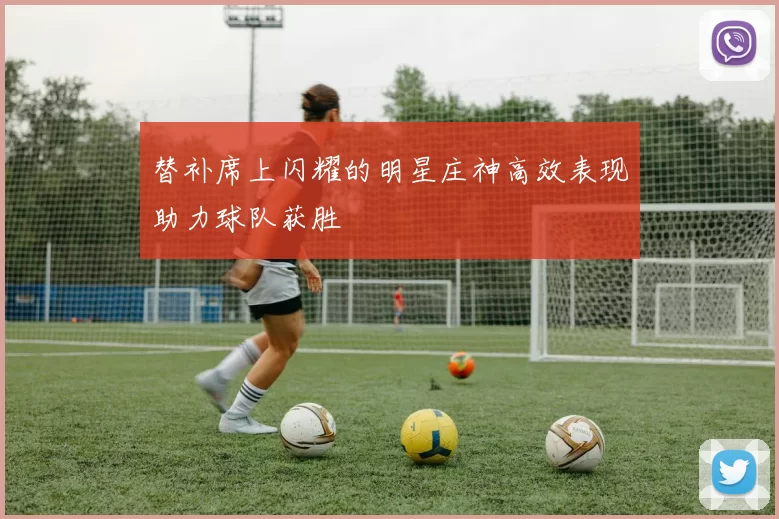 替补席上闪耀的明星庄神高效表现助力球队获胜