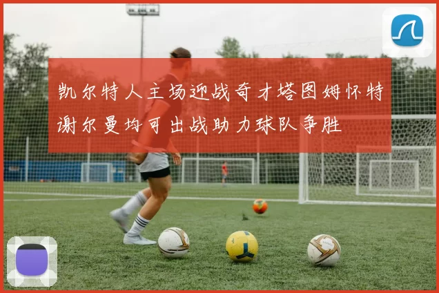 凯尔特人主场迎战奇才塔图姆怀特谢尔曼均可出战助力球队争胜