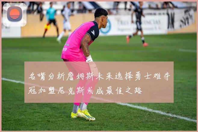 名嘴分析詹姆斯未来选择勇士难夺冠加盟尼克斯或成最佳之路