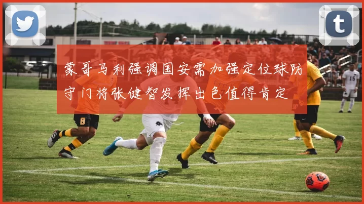 蒙哥马利强调国安需加强定位球防守门将张健智发挥出色值得肯定