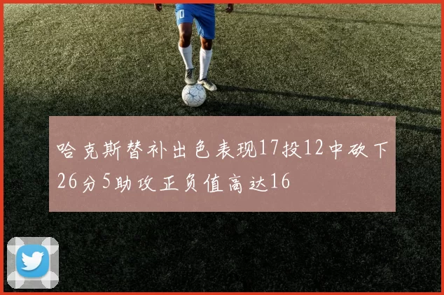 哈克斯替补出色表现17投12中砍下26分5助攻正负值高达16